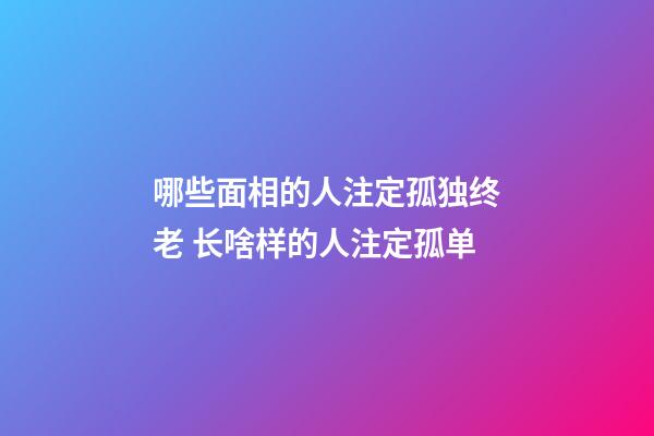哪些面相的人注定孤独终老 长啥样的人注定孤单